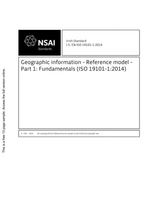 Irish Standard
I.S. EN ISO 19101-1:2014
Geographic information - Reference model -
Part 1: Fundamentals (ISO 19101-1:2014)
© CEN 2014 No copying without NSAI permission except as permitted by copyright law.
Thisisafree13pagesample.Accessthefullversiononline.
 