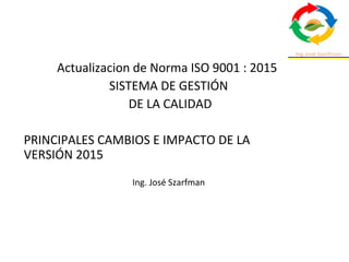 Actualizacion de Norma ISO 9001 : 2015
SISTEMA DE GESTIÓN
DE LA CALIDAD
PRINCIPALES CAMBIOS E IMPACTO DE LA
VERSIÓN 2015
Ing. José Szarfman
 