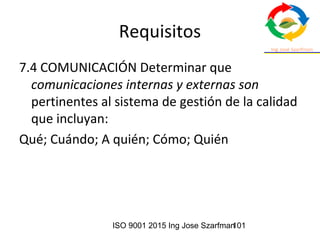 ISO 9001 2015 Ing Jose Szarfman101
Requisitos
7.4 COMUNICACIÓN Determinar que
comunicaciones internas y externas son
pertinentes al sistema de gestión de la calidad
que incluyan:
Qué; Cuándo; A quién; Cómo; Quién
 