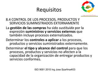 ISO 9001 2015 Ing Jose Szarfman103
Requisitos
8.4 CONTROL DE LOS PROCESOS, PRODUCTOS Y
SERVICIOS SUMINISTRADOS EXTERNAMENTE
La gestión de las compras ha sido sustituida por la
expresión suministros y servicios externos que
también incluye procesos externalizados.
Determinar los controles a aplicar a los procesos,
productos y servicios suministrados externamente.
Determinar el tipo y alcance del control para que los
procesos, productos y servicios no afecten a la
capacidad de la organización de entregar productos y
servicios conformes.
 