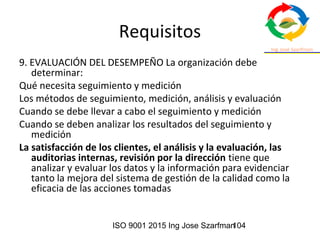 ISO 9001 2015 Ing Jose Szarfman104
Requisitos
9. EVALUACIÓN DEL DESEMPEÑO La organización debe
determinar:
Qué necesita seguimiento y medición
Los métodos de seguimiento, medición, análisis y evaluación
Cuando se debe llevar a cabo el seguimiento y medición
Cuando se deben analizar los resultados del seguimiento y
medición
La satisfacción de los clientes, el análisis y la evaluación, las
auditorias internas, revisión por la dirección tiene que
analizar y evaluar los datos y la información para evidenciar
tanto la mejora del sistema de gestión de la calidad como la
eficacia de las acciones tomadas
 