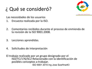 ISO 9001 2015 Ing Jose Szarfman13
¿ Qué se consideró?
Las necesidades de los usuarios
1. Encuesta realizada por la ISO.
2. Comentarios recibidos durante el proceso de enmienda de
la revisión de la ISO 9001:2008.
3. Lecciones aprendidas.
4. Solicitudes de interpretación
El trabajo realizado por un grupo designado por el
ISO/TC/176/SC2 Relacionado con la identificación de
posibles conceptos a trabajar.
 