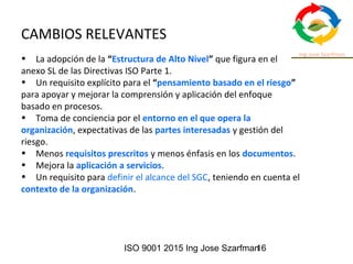 ISO 9001 2015 Ing Jose Szarfman16
CAMBIOS RELEVANTES
• La adopción de la “Estructura de Alto Nivel” que figura en el
anexo SL de las Directivas ISO Parte 1.
• Un requisito explícito para el “pensamiento basado en el riesgo”
para apoyar y mejorar la comprensión y aplicación del enfoque
basado en procesos.
• Toma de conciencia por el entorno en el que opera la
organización, expectativas de las partes interesadas y gestión del
riesgo.
• Menos requisitos prescritos y menos énfasis en los documentos.
• Mejora la aplicación a servicios.
• Un requisito para definir el alcance del SGC, teniendo en cuenta el
contexto de la organización.
 