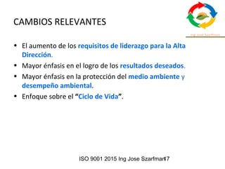ISO 9001 2015 Ing Jose Szarfman17
CAMBIOS RELEVANTES
• El aumento de los requisitos de liderazgo para la Alta
Dirección.
• Mayor énfasis en el logro de los resultados deseados.
• Mayor énfasis en la protección del medio ambiente y
desempeño ambiental.
• Enfoque sobre el “Ciclo de Vida”.
 
