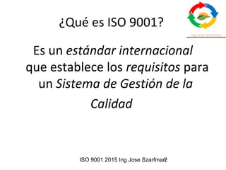 ISO 9001 2015 Ing Jose Szarfman2
¿Qué es ISO 9001?
Es un estándar internacional
que establece los requisitos para
un Sistema de Gestión de la 
Calidad
 