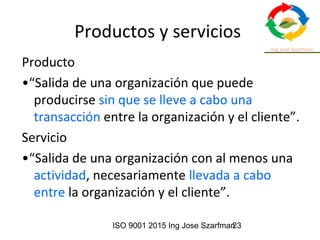 ISO 9001 2015 Ing Jose Szarfman23
Productos y servicios
Producto
•“Salida de una organización que puede
producirse sin que se lleve a cabo una
transacción entre la organización y el cliente”.
Servicio
•“Salida de una organización con al menos una
actividad, necesariamente llevada a cabo
entre la organización y el cliente”.
 