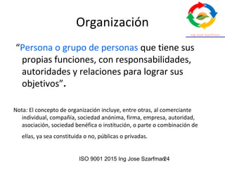 ISO 9001 2015 Ing Jose Szarfman24
Organización
“Persona o grupo de personas que tiene sus
propias funciones, con responsabilidades,
autoridades y relaciones para lograr sus
objetivos”.
Nota: El concepto de organización incluye, entre otras, al comerciante
individual, compañía, sociedad anónima, firma, empresa, autoridad,
asociación, sociedad benéfica o institución, o parte o combinación de
ellas, ya sea constituida o no, públicas o privadas.
 
