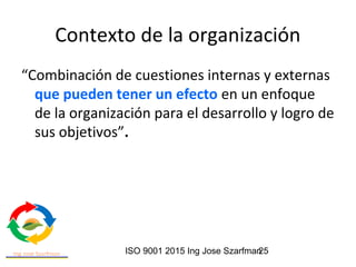 ISO 9001 2015 Ing Jose Szarfman25
Contexto de la organización
“Combinación de cuestiones internas y externas
que pueden tener un efecto en un enfoque
de la organización para el desarrollo y logro de
sus objetivos”.
 