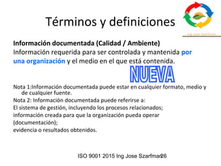ISO 9001 2015 Ing Jose Szarfman26
Términos y definiciones
Información documentada (Calidad / Ambiente)
Información requerida para ser controlada y mantenida por
una organización y el medio en el que está contenida.
Nota 1:Información documentada puede estar en cualquier formato, medio y
de cualquier fuente.
Nota 2: Información documentada puede referirse a:
El sistema de gestión, incluyendo los procesos relacionados;
información creada para que la organización pueda operar
(documentación);
evidencia o resultados obtenidos.
 