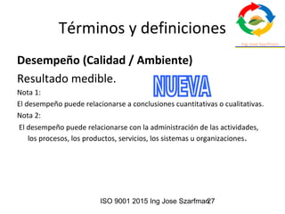 ISO 9001 2015 Ing Jose Szarfman27
Términos y definiciones
Desempeño (Calidad / Ambiente)
Resultado medible.
Nota 1:
El desempeño puede relacionarse a conclusiones cuantitativas o cualitativas.
Nota 2:
El desempeño puede relacionarse con la administración de las actividades,
los procesos, los productos, servicios, los sistemas u organizaciones.
 
