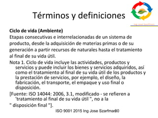 ISO 9001 2015 Ing Jose Szarfman30
Términos y definiciones
Ciclo de vida (Ambiente)
Etapas consecutivas e interrelacionadas de un sistema de
producto, desde la adquisición de materias primas o de su
generación a partir recursos de naturales hasta el tratamiento
al final de su vida útil.
Nota 1. Ciclo de vida incluye las actividades, productos y
servicios y puede incluir los bienes y servicios adquiridos, así
como el tratamiento al final de su vida útil de los productos y
la prestación de servicios, por ejemplo, el diseño, la
fabricación, el transporte, el empaque y uso final o
disposición.
[Fuente: ISO 14044: 2006, 3.1, modificado - se refieren a
'tratamiento al final de su vida útil ", no a la
" disposición final "].
 