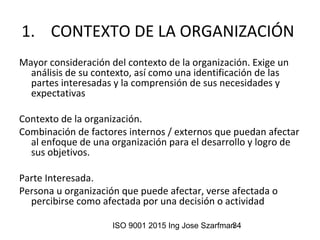 ISO 9001 2015 Ing Jose Szarfman34
1. CONTEXTO DE LA ORGANIZACIÓN
Mayor consideración del contexto de la organización. Exige un
análisis de su contexto, así como una identificación de las
partes interesadas y la comprensión de sus necesidades y
expectativas
Contexto de la organización.
Combinación de factores internos / externos que puedan afectar
al enfoque de una organización para el desarrollo y logro de
sus objetivos.
Parte Interesada.
Persona u organización que puede afectar, verse afectada o
percibirse como afectada por una decisión o actividad
 