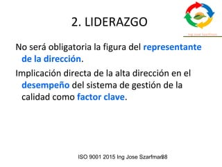 ISO 9001 2015 Ing Jose Szarfman38
2. LIDERAZGO
No será obligatoria la figura del representante
de la dirección.
Implicación directa de la alta dirección en el
desempeño del sistema de gestión de la
calidad como factor clave.
 