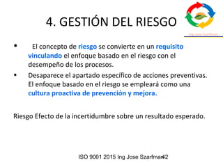 ISO 9001 2015 Ing Jose Szarfman42
4. GESTIÓN DEL RIESGO
• El concepto de riesgo se convierte en un requisito
vinculando el enfoque basado en el riesgo con el
desempeño de los procesos.
• Desaparece el apartado específico de acciones preventivas.
El enfoque basado en el riesgo se empleará como una
cultura proactiva de prevención y mejora.
Riesgo Efecto de la incertidumbre sobre un resultado esperado.
 