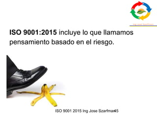 ISO 9001 2015 Ing Jose Szarfman45
ISO 9001:2015 incluye lo que llamamos
pensamiento basado en el riesgo.
 