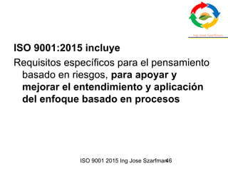 ISO 9001 2015 Ing Jose Szarfman46
ISO 9001:2015 incluye
Requisitos específicos para el pensamiento
basado en riesgos, para apoyar y
mejorar el entendimiento y aplicación
del enfoque basado en procesos
 