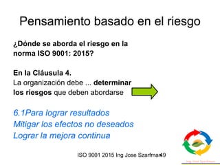ISO 9001 2015 Ing Jose Szarfman49
Pensamiento basado en el riesgo
¿Dónde se aborda el riesgo en la
norma ISO 9001: 2015?
En la Cláusula 4.
La organización debe ... determinar
los riesgos que deben abordarse
6.1Para lograr resultados
Mitigar los efectos no deseados
Lograr la mejora continua
 