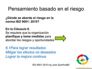 ISO 9001 2015 Ing Jose Szarfman50
Pensamiento basado en el riesgo
¿Dónde se aborda el riesgo en la
norma ISO 9001: 2015?
En la Cláusula 6.
Se requiere que la organización
planifique y tome medidas para
abordar los riesgos y oportunidades
6.1Para lograr resultados
Mitigar los efectos no deseados
Lograr la mejora continua
 