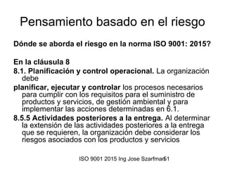 ISO 9001 2015 Ing Jose Szarfman51
Pensamiento basado en el riesgo
Dónde se aborda el riesgo en la norma ISO 9001: 2015?
En la cláusula 8
8.1. Planificación y control operacional. La organización
debe
planificar, ejecutar y controlar los procesos necesarios
para cumplir con los requisitos para el suministro de
productos y servicios, de gestión ambiental y para
implementar las acciones determinadas en 6.1.
8.5.5 Actividades posteriores a la entrega. Al determinar
la extensión de las actividades posteriores a la entrega
que se requieren, la organización debe considerar los
riesgos asociados con los productos y servicios
 