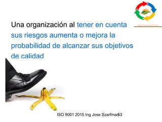 ISO 9001 2015 Ing Jose Szarfman53
Una organización al tener en cuenta
sus riesgos aumenta o mejora la
probabilidad de alcanzar sus objetivos
de calidad
 