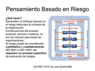 ISO 9001 2015 Ing Jose Szarfman58
Pensamiento Basado en Riesgo
¿Qué hacer?
Desarrollar un enfoque basado en
el riesgo adecuado al contexto de
la organización.
Consecuencias del proceso,
producto, servicio o sistema, no
son los mismos para todas las
organizaciones.
El riesgo puede ser considerado
cuantitativa o cualitativamente.
ISO 9001 e ISO 14001 no
requieren un proceso específico
de evaluación de riesgos.
 