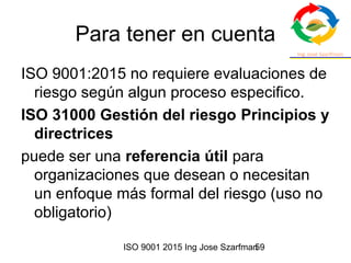 ISO 9001 2015 Ing Jose Szarfman59
Para tener en cuenta
ISO 9001:2015 no requiere evaluaciones de
riesgo según algun proceso especifico.
ISO 31000 Gestión del riesgo Principios y
directrices
puede ser una referencia útil para
organizaciones que desean o necesitan
un enfoque más formal del riesgo (uso no
obligatorio)
 
