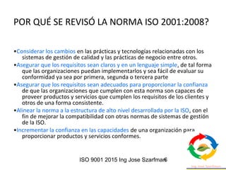 ISO 9001 2015 Ing Jose Szarfman6
POR QUÉ SE REVISÓ LA NORMA ISO 2001:2008?
•Considerar los cambios en las prácticas y tecnologías relacionadas con los
sistemas de gestión de calidad y las prácticas de negocio entre otros.
•Asegurar que los requisitos sean claros y en un lenguaje simple, de tal forma
que las organizaciones puedan implementarlos y sea fácil de evaluar su
conformidad ya sea por primera, segunda o tercera parte
•Asegurar que los requisitos sean adecuados para proporcionar la confianza
de que las organizaciones que cumplen con esta norma son capaces de
proveer productos y servicios que cumplen los requisitos de los clientes y
otros de una forma consistente.
•Alinear la norma a la estructura de alto nivel desarrollada por la ISO, con el
fin de mejorar la compatibilidad con otras normas de sistemas de gestión
de la ISO.
•Incrementar la confianza en las capacidades de una organización para
proporcionar productos y servicios conformes.
 