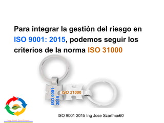 ISO 9001 2015 Ing Jose Szarfman60
Para integrar la gestión del riesgo en
ISO 9001: 2015, podemos seguir los
criterios de la norma ISO 31000
ISO 31000
ISO9001:
2015
 
