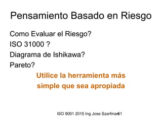 ISO 9001 2015 Ing Jose Szarfman61
Pensamiento Basado en Riesgo
Como Evaluar el Riesgo?
ISO 31000 ?
Diagrama de Ishikawa?
Pareto?
Utilice la herramienta más
simple que sea apropiada
 