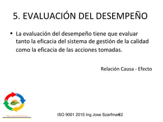 ISO 9001 2015 Ing Jose Szarfman62
5. EVALUACIÓN DEL DESEMPEÑO
• La evaluación del desempeño tiene que evaluar
tanto la eficacia del sistema de gestión de la calidad
como la eficacia de las acciones tomadas.
Relación Causa - Efecto
 