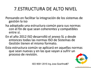 ISO 9001 2015 Ing Jose Szarfman67
7.ESTRUCTURA DE ALTO NIVEL
Pensando en facilitar la integración de los sistemas de
gestión la iso
ha adoptado una estructura común para sus normas
con el fin de que sean coherentes y compatibles
entre sí.
En el año 2012 ISO desarrolló el anexo SL y desde
entonces todas las normas ISO de Sistemas de
Gestión tienen el mismo formato.
Esta estructura común se aplicará en aquellas normas
que sean nuevas y en las que vayan a sufrir un
proceso de revisión.
 