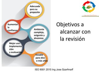 ISO 9001 2015 Ing Jose Szarfman7
Objetivos a
alcanzar con
la revisión
Adecuada
para su
proposito
Aumentar
la
confianza Ambiente
complejo,
exigente y
dinámico
Mejor uso:
Implementa
ción
y evaluación
Estable
para diez
o más años
 