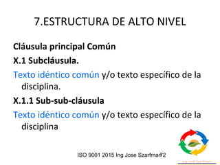 ISO 9001 2015 Ing Jose Szarfman72
7.ESTRUCTURA DE ALTO NIVEL
Cláusula principal Común
X.1 Subcláusula.
Texto idéntico común y/o texto específico de la
disciplina.
X.1.1 Sub-sub-cláusula
Texto idéntico común y/o texto específico de la
disciplina
 