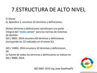 ISO 9001 2015 Ing Jose Szarfman73
7.ESTRUCTURA DE ALTO NIVEL
El Anexo
SL Apéndice 2, enumera 22 términos y definiciones.
Dichos términos y definiciones constituyen una parte
integral del "texto común" para las normas de Sistemas
de Gestión.
ISO / 9001: 2014 enumera 69 términos y definiciones
(incluyendo los 22 indicados en el anexo SL).
ISO / 14001: 2014 enumera 33 términos y definiciones.
39
La fuente de todos los términos y definiciones se indican en
ISO / 9000: 2014.
 