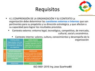ISO 9001 2015 Ing Jose Szarfman88
Requisitos
• 4.1 COMPRENSIÓN DE LA ORGANIZACIÓN Y SU CONTEXTO La
organización debe determinar las cuestiones externas e internas que son
pertinentes para su propósito y su dirección estratégica, y que afectan a
su capacidad para lograr los resultados previstos.
• Contexto externo: entorno legal, tecnológico, competitivo, de mercado,
cultural, social y económico.
• Contexto interno: valores, cultura, conocimientos y desempeño de la
organización
 