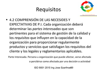 ISO 9001 2015 Ing Jose Szarfman89
Requisitos
• 4.2 COMPRENSIÓN DE LAS NECESIDES Y
EXPECTATIVAS DE P.I. Cada organización deberá
determinar las partes interesadas que son
pertinentes para el sistema de gestión de la calidad y
los requisitos que influyen en la capacidad de la
organización para proporcionar regularmente
productos y servicios que satisfagan los requisitos del
cliente y los legales y reglamentarios aplicables.
Parte Interesada. Persona u organización que puede afectar, verse afectada
o percibirse como afectada por una decisión o actividad
 