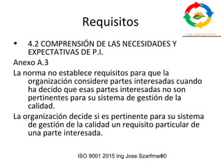ISO 9001 2015 Ing Jose Szarfman90
Requisitos
• 4.2 COMPRENSIÓN DE LAS NECESIDADES Y
EXPECTATIVAS DE P.I.
Anexo A.3
La norma no establece requisitos para que la
organización considere partes interesadas cuando
ha decido que esas partes interesadas no son
pertinentes para su sistema de gestión de la
calidad.
La organización decide si es pertinente para su sistema
de gestión de la calidad un requisito particular de
una parte interesada.
 