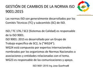 ISO 9001 2015 Ing Jose Szarfman9
GESTIÓN DE CAMBIOS DE LA NORMA ISO
9001:2015
Las normas ISO son generalmente desarrollados por los
Comités Técnicos (TC) y subcomités (SC) de ISO.
ISO / TC 176 / SC2 (Sistemas de Calidad) es responsable
de la ISO 9001.
ISO 9001: 2015 es desarrollado por un Grupo de
Trabajo específico de SC2, la ("WG24").
WG24 está compuesto por expertos internacionales
nombrados por los organismos de Normas Nacionales o
asociaciones y entidades relacionadas con el tema.
WG23 es responsable de las comunicaciones y apoyo.
 
