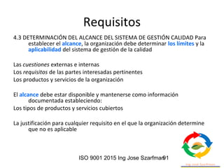 ISO 9001 2015 Ing Jose Szarfman91
Requisitos
4.3 DETERMINACIÓN DEL ALCANCE DEL SISTEMA DE GESTIÓN CALIDAD Para
establecer el alcance, la organización debe determinar los límites y la
aplicabilidad del sistema de gestión de la calidad
Las cuestiones externas e internas
Los requisitos de las partes interesadas pertinentes
Los productos y servicios de la organización
El alcance debe estar disponible y mantenerse como información
documentada estableciendo:
Los tipos de productos y servicios cubiertos
La justificación para cualquier requisito en el que la organización determine
que no es aplicable
 
