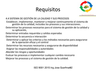 ISO 9001 2015 Ing Jose Szarfman92
Requisitos
4.4 SISTEMA DE GESTIÓN DE LA CALIDAD Y SUS PROCESOS
Establecer, implementar, mantener y mejorar continuamente el sistema de
gestión de la calidad, incluidos los procesos y sus interacciones.
Determinar los procesos necesarios para el sistema de gestión de la calidad y
su aplicación,
Determinar entradas requeridas y salidas esperadas
Determinar la secuencia e interacción
Determinar y aplicar los criterios y los métodos necesarios para asegurarse
de la operación eficaz y el control
Determinar los recursos necesarios y asegurarse de disponibilidad
Asignar las responsabilidades y autoridades
Abordar los riesgos y oportunidades
Evaluar los procesos e implementar cualquier cambio necesario
Mejorar los procesos y el sistema de gestión de la calidad.
 