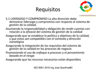 ISO 9001 2015 Ing Jose Szarfman93
Requisitos
5.1 LIDERAZGO Y COMPROMISO La alta dirección debe
demostrar liderazgo y compromiso con respecto al sistema de
gestión de la calidad.
Asumiendo la responsabilidad y obligación de rendir cuentas con
relación a la eficacia del sistema de gestión de la calidad
Asegurando que se establece la política y objetivos de la calidad,
y que estos son compatibles con el contexto y dirección
estratégica
Asegurando la integración de los requisitos del sistema de
gestión de la calidad en los procesos de negocio
Promoviendo el uso de enfoque a procesos y el pensamiento
basado en el riesgo
Asegurando que los recursos necesarios están disponibles
 