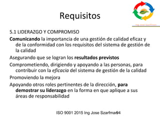 ISO 9001 2015 Ing Jose Szarfman94
Requisitos
5.1 LIDERAZGO Y COMPROMISO
Comunicando la importancia de una gestión de calidad eficaz y
de la conformidad con los requisitos del sistema de gestión de
la calidad
Asegurando que se logran los resultados previstos
Comprometiendo, dirigiendo y apoyando a las personas, para
contribuir con la eficacia del sistema de gestión de la calidad
Promoviendo la mejora
Apoyando otros roles pertinentes de la dirección, para
demostrar su liderazgo en la forma en que aplique a sus
áreas de responsabilidad
 