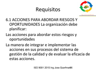 ISO 9001 2015 Ing Jose Szarfman96
Requisitos
6.1 ACCIONES PARA ABORDAR RIESGOS Y
OPORTUNIDADES La organización debe
planificar:
Las acciones para abordar estos riesgos y
oportunidades
La manera de integrar e implementar las
acciones en sus procesos del sistema de
gestión de la calidad y de evaluar la eficacia de
estas acciones.
 