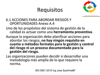 ISO 9001 2015 Ing Jose Szarfman97
Requisitos
6.1 ACCIONES PARA ABORDAR RIESGOS Y
OPORTUNIDADES Anexo A.4
Uno de los propósitos del sistema de gestión de la
calidad es actuar como una herramienta preventiva.
Aunque la organización debe planificar acciones para
abordar los riesgos, no hay ningún requisito en
cuanto a métodos formales para la gestión y control
del riesgo ni un proceso documentado para la
gestión del riesgo.
Las organizaciones pueden decidir si desarrollar una
metodología más amplia de lo que requiere la
norma.
 
