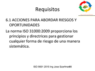 ISO 9001 2015 Ing Jose Szarfman98
Requisitos
6.1 ACCIONES PARA ABORDAR RIESGOS Y
OPORTUNIDADES
La norma ISO 31000:2009 proporciona los
principios y directrices para gestionar
cualquier forma de riesgo de una manera
sistemática.
 