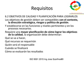 ISO 9001 2015 Ing Jose Szarfman99
Requisitos
6.2 OBJETIVOS DE CALIDAD Y PLANIFICACIÓN PARA LOGRARLOS
Los objetivos de gestión deben ser compatibles con el contexto,
la dirección estratégica, riesgos y política de gestión.
Y establecerse en las funciones y niveles pertinentes y en los
procesos necesarios.
Requiere una mayor planificación de cómo lograr los objetivos
de la calidad, la organización debe determinar:
Qué se va a hacer,
Qué recursos se requerirán
Quién será el responsable
Cuándo se finalizará
Cómo se evaluarán los resultados
 