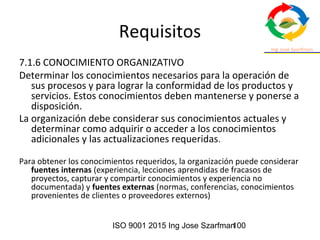 ISO 9001 2015 Ing Jose Szarfman100
Requisitos
7.1.6 CONOCIMIENTO ORGANIZATIVO
Determinar los conocimientos necesarios para la operación de
sus procesos y para lograr la conformidad de los productos y
servicios. Estos conocimientos deben mantenerse y ponerse a
disposición.
La organización debe considerar sus conocimientos actuales y
determinar como adquirir o acceder a los conocimientos
adicionales y las actualizaciones requeridas.
Para obtener los conocimientos requeridos, la organización puede considerar
fuentes internas (experiencia, lecciones aprendidas de fracasos de
proyectos, capturar y compartir conocimientos y experiencia no
documentada) y fuentes externas (normas, conferencias, conocimientos
provenientes de clientes o proveedores externos)
 