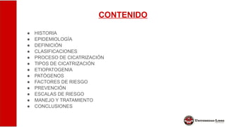 CONTENIDO
● HISTORIA
● EPIDEMIOLOGÍA
● DEFINICIÓN
● CLASIFICACIONES
● PROCESO DE CICATRIZACIÓN
● TIPOS DE CICATRIZACIÓN
● ETIOPATOGENIA
● PATÓGENOS
● FACTORES DE RIESGO
● PREVENCIÓN
● ESCALAS DE RIESGO
● MANEJO Y TRATAMIENTO
● CONCLUSIONES
 