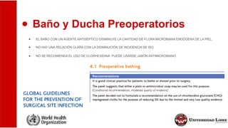 ● Baño y Ducha Preoperatorios
● EL BAÑO CON UN AGENTE ANTISÉPTICO DISMINUYE LA CANTIDAD DE FLORA MICROBIANA ENDÓGENA DE LA PIEL.
● NO HAY UNA RELACIÓN CLARA CON LA DISMINUCIÓN DE INCIDENCIA DE ISO
● NO SE RECOMIENDA EL USO DE CLORHEXIDINA. PUEDE USARSE JABÓN ANTIMICROBIANO
 