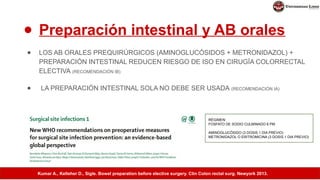 ● Preparación intestinal y AB orales
● LOS AB ORALES PREQUIRÚRGICOS (AMINOGLUCÓSIDOS + METRONIDAZOL) +
PREPARACIÓN INTESTINAL REDUCEN RIESGO DE ISO EN CIRUGÍA COLORRECTAL
ELECTIVA (RECOMENDACIÓN IB)
● LA PREPARACIÓN INTESTINAL SOLA NO DEBE SER USADA (RECOMENDACIÓN IA)
RÉGIMEN:
FOSFATO DE SODIO CULMINADO 6 PM
AMINOGLUCÓSIDO (3 DOSIS 1 DIA PREVIO)
METRONIDAZOL O ERITROMICINA (3 DOSIS 1 DIA PREVIO)
Kumar A., Kelleher D., Sigle. Bowel preparation before elective surgery. Clin Colon rectal surg. Newyork 2013.
 